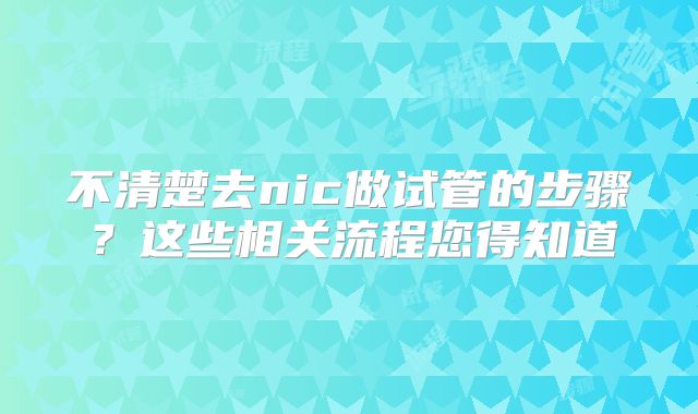 不清楚去nic做试管的步骤？这些相关流程您得知道