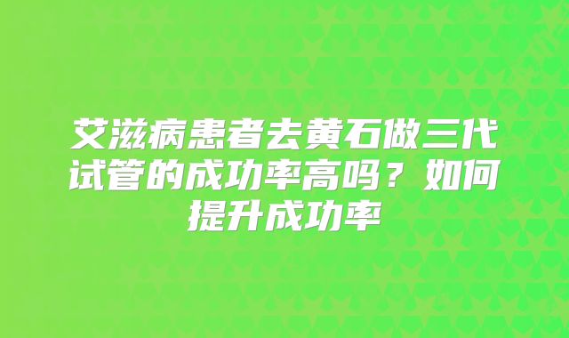 艾滋病患者去黄石做三代试管的成功率高吗？如何提升成功率