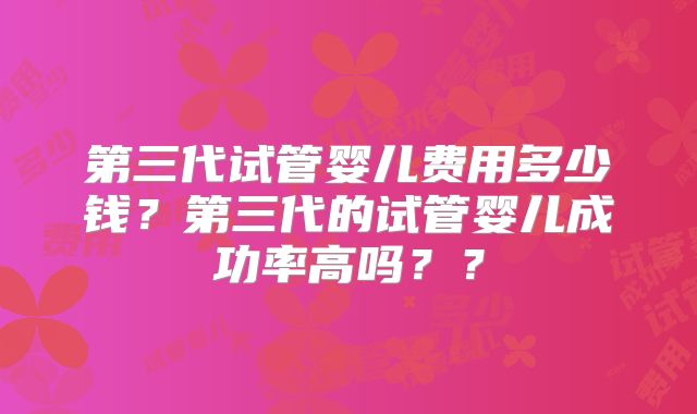 第三代试管婴儿费用多少钱？第三代的试管婴儿成功率高吗？？