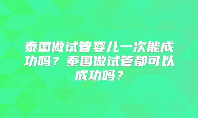 泰国做试管婴儿一次能成功吗?泰国做试管都可以成功吗?