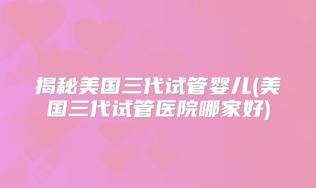 揭秘美国三代试管婴儿(美国三代试管医院哪家好)