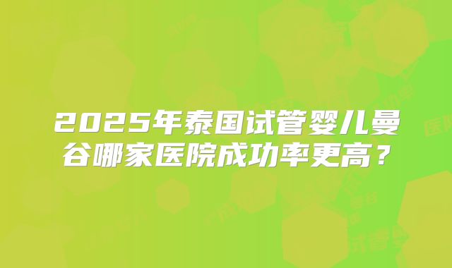 2025年泰国试管婴儿曼谷哪家医院成功率更高？