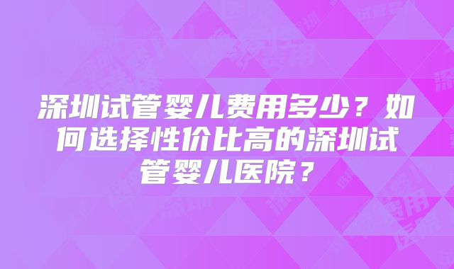 深圳试管婴儿费用多少？如何选择性价比高的深圳试管婴儿医院？