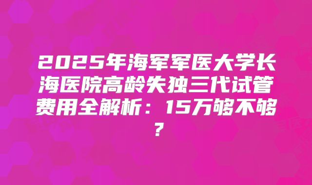 2025年海军军医大学长海医院高龄失独三代试管费用全解析：15万够不够？