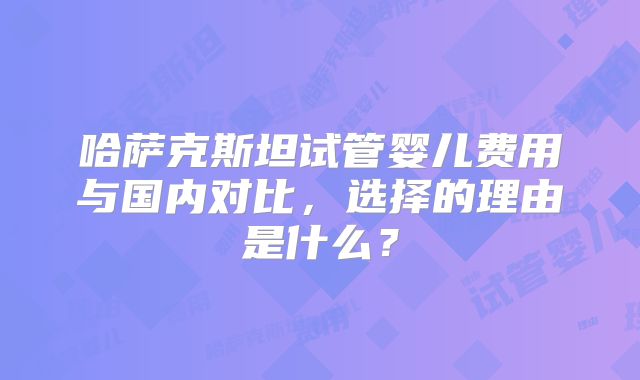 哈萨克斯坦试管婴儿费用与国内对比，选择的理由是什么？