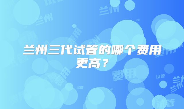 兰州三代试管的哪个费用更高？