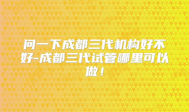 问一下成都三代机构好不好-成都三代试管哪里可以做！
