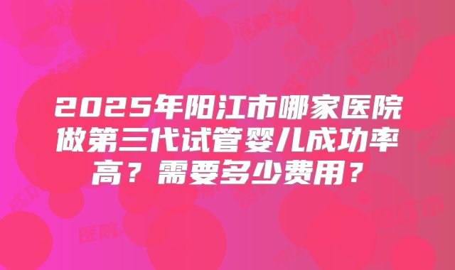 2025年阳江市哪家医院做第三代试管婴儿成功率高？需要多少费用？