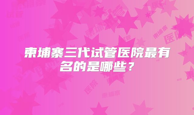 柬埔寨三代试管医院最有名的是哪些？