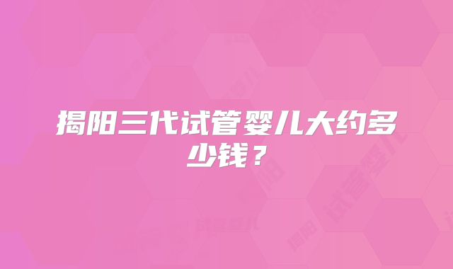 揭阳三代试管婴儿大约多少钱?
