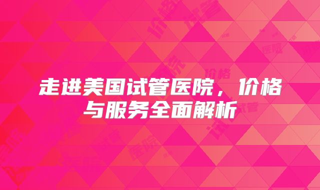 走进美国试管医院，价格与服务全面解析