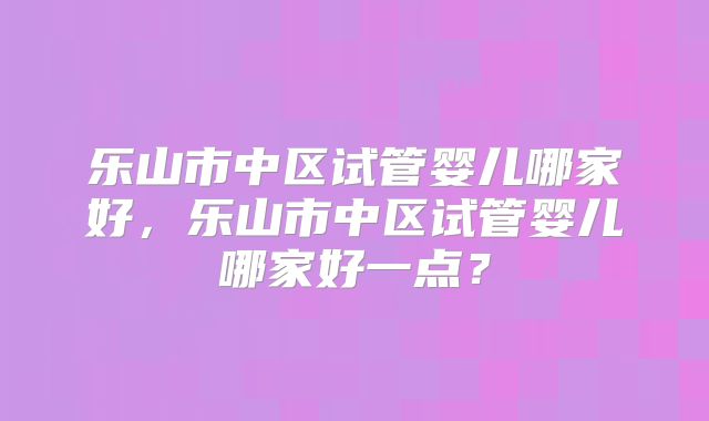 乐山市中区试管婴儿哪家好，乐山市中区试管婴儿哪家好一点？