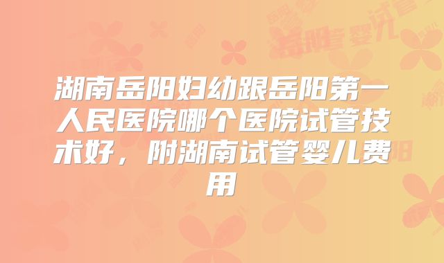 湖南岳阳妇幼跟岳阳第一人民医院哪个医院试管技术好，附湖南试管婴儿费用