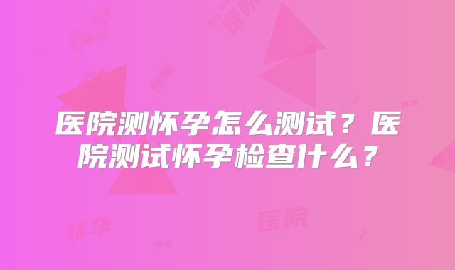 医院测怀孕怎么测试？医院测试怀孕检查什么？