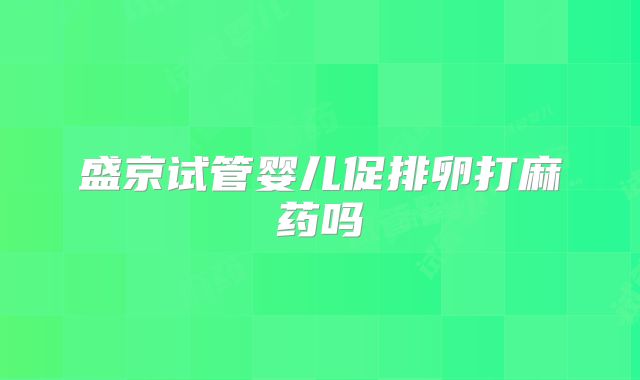 盛京试管婴儿促排卵打麻药吗