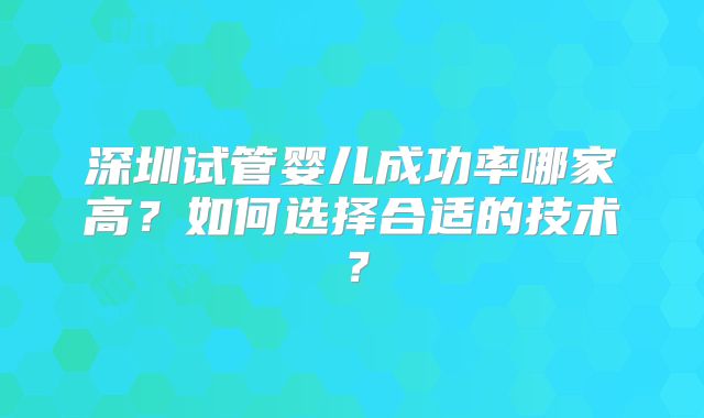 深圳试管婴儿成功率哪家高？如何选择合适的技术？