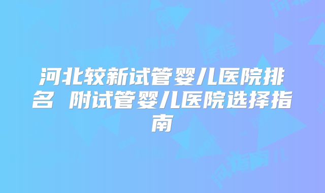 河北较新试管婴儿医院排名 附试管婴儿医院选择指南