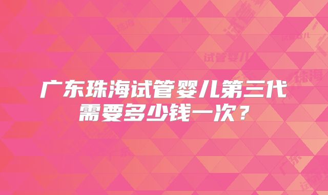 广东珠海试管婴儿第三代需要多少钱一次？