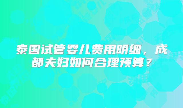 泰国试管婴儿费用明细，成都夫妇如何合理预算？