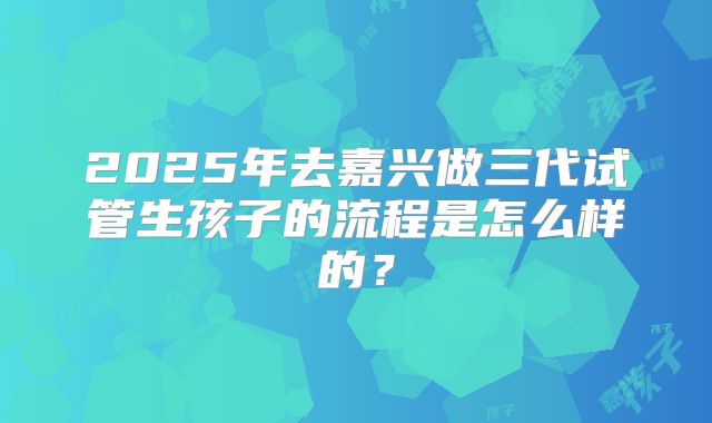 2025年去嘉兴做三代试管生孩子的流程是怎么样的？