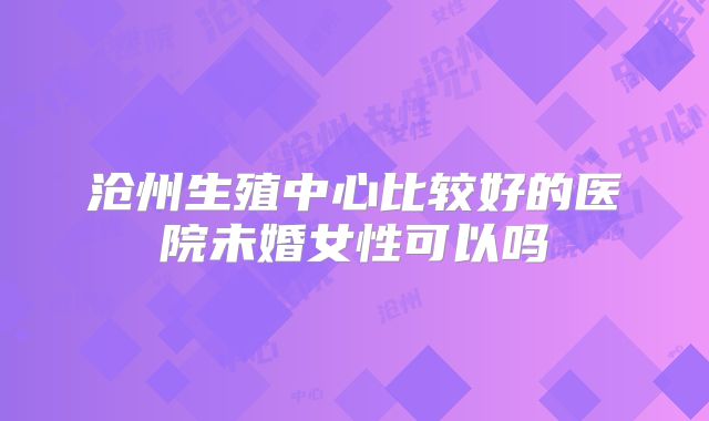 沧州生殖中心比较好的医院未婚女性可以吗