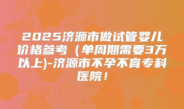 2025济源市做试管婴儿价格参考（单周期需要3万以上)-济源市不孕不育专科医院！