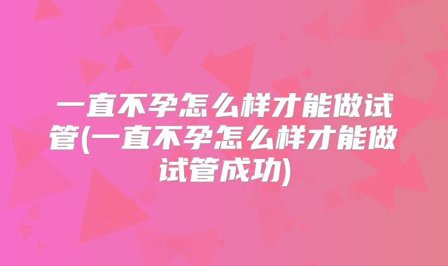 一直不孕怎么样才能做试管(一直不孕怎么样才能做试管成功)
