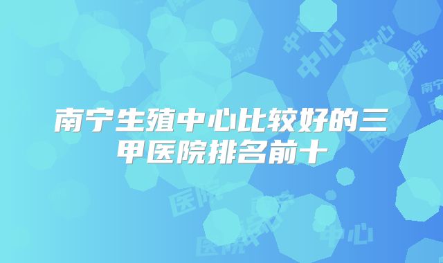 南宁生殖中心比较好的三甲医院排名前十