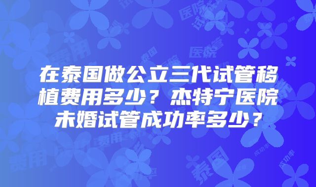 在泰国做公立三代试管移植费用多少？杰特宁医院未婚试管成功率多少？