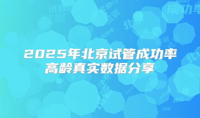 2025年北京试管成功率高龄真实数据分享