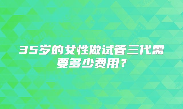 35岁的女性做试管三代需要多少费用？