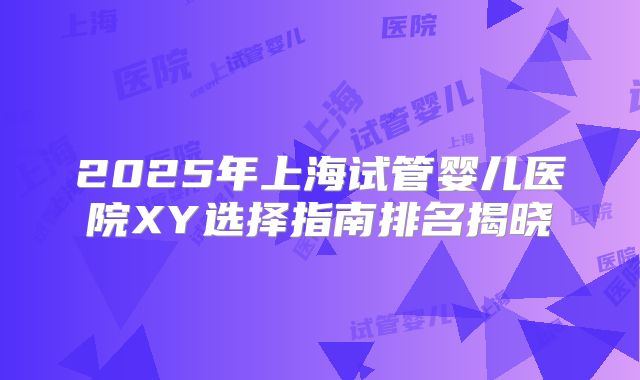 2025年上海试管婴儿医院XY选择指南排名揭晓