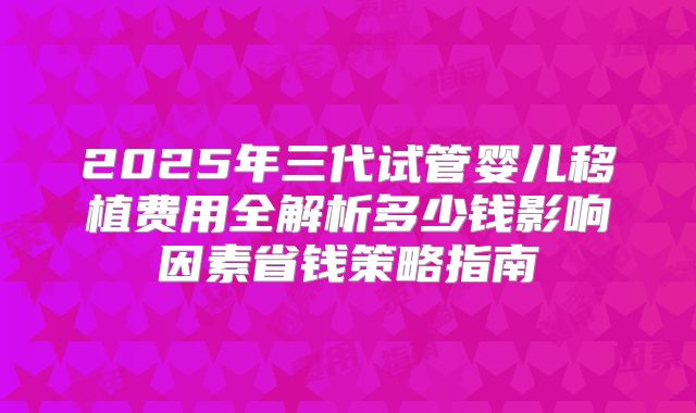 2025年三代试管婴儿移植费用全解析多少钱影响因素省钱策略指南