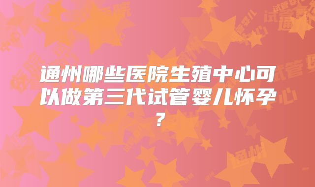 通州哪些医院生殖中心可以做第三代试管婴儿怀孕?