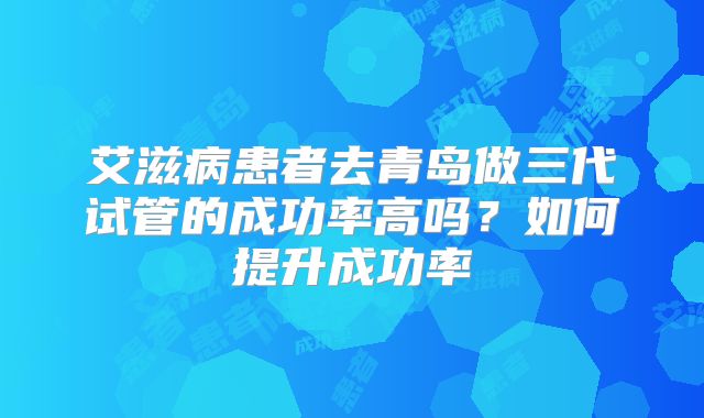 艾滋病患者去青岛做三代试管的成功率高吗？如何提升成功率