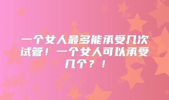 一个女人最多能承受几次试管！一个女人可以承受几个？！