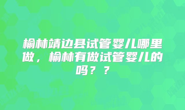 榆林靖边县试管婴儿哪里做，榆林有做试管婴儿的吗？？
