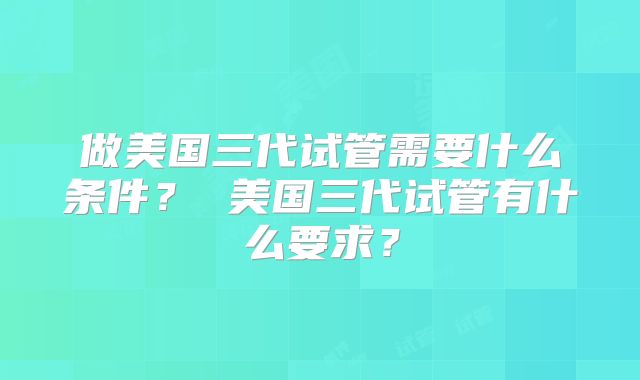 做美国三代试管需要什么条件？ 美国三代试管有什么要求？