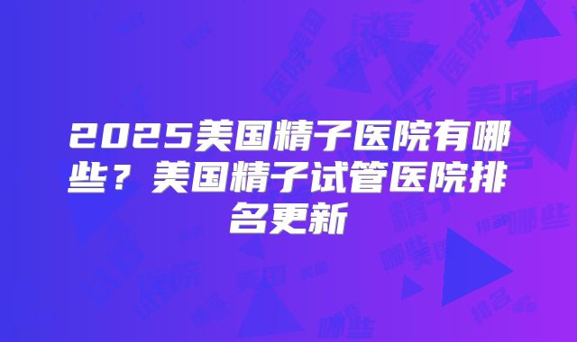 2025美国精子医院有哪些？美国精子试管医院排名更新