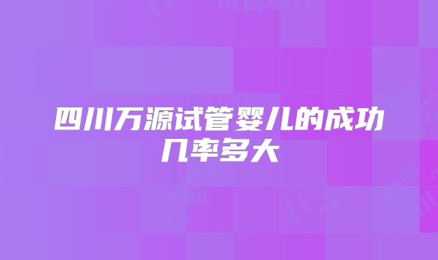 四川万源试管婴儿的成功几率多大