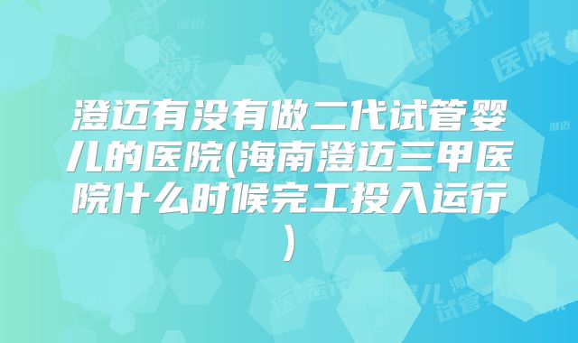 澄迈有没有做二代试管婴儿的医院(海南澄迈三甲医院什么时候完工投入运行)