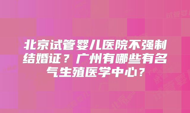 北京试管婴儿医院不强制结婚证？广州有哪些有名气生殖医学中心？