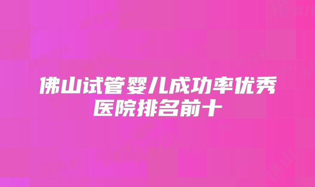 佛山试管婴儿成功率优秀医院排名前十