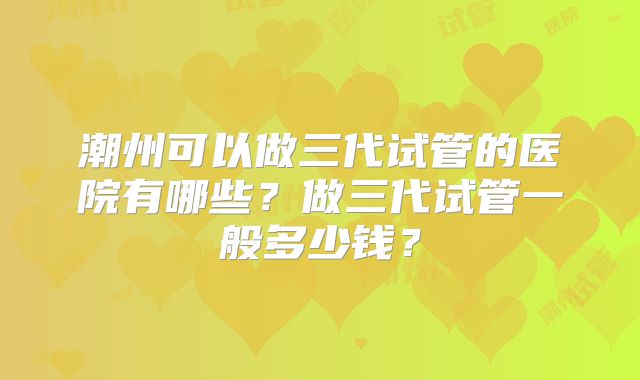 潮州可以做三代试管的医院有哪些？做三代试管一般多少钱？