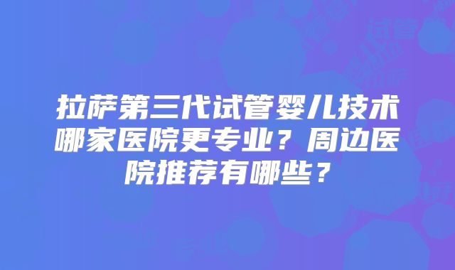 拉萨第三代试管婴儿技术哪家医院更专业？周边医院推荐有哪些？