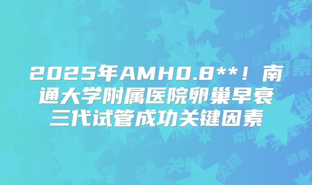 2025年AMH0.8**!南通大学附属医院卵巢早衰三代试管成功关键因素