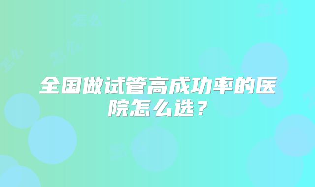 全国做试管高成功率的医院怎么选？