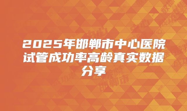 2025年邯郸市中心医院试管成功率高龄真实数据分享