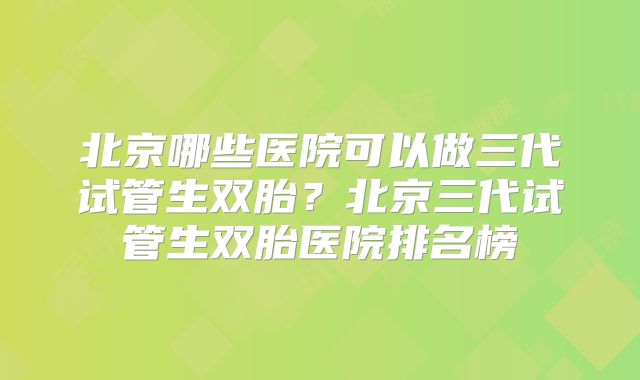 北京哪些医院可以做三代试管生双胎？北京三代试管生双胎医院排名榜