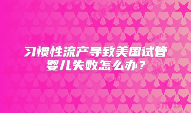 习惯性流产导致美国试管婴儿失败怎么办？